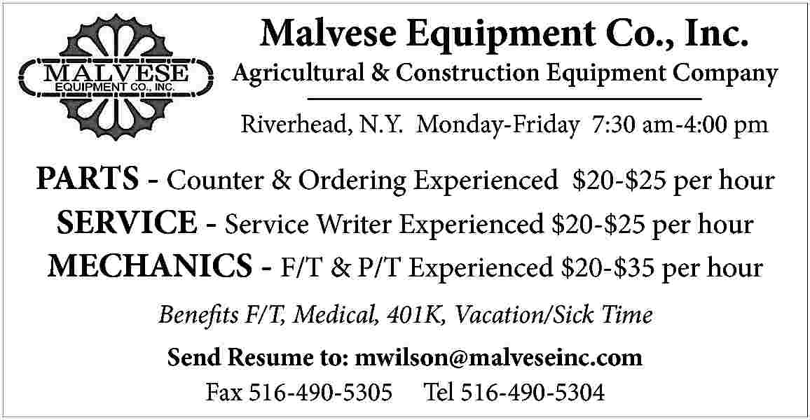 Malvese Equipment Co., Inc. <br>  Malvese Equipment Co., Inc.    Agricultural & Construction Equipment Company  Riverhead, N.Y. Monday-Friday 7:30 am-4:00 pm    PARTS - Counter & Ordering Experienced $20-$25 per hour  SERVICE - Service Writer Experienced $20-$25 per hour  MECHANICS - F/T & P/T Experienced $20-$35 per hour  Benefits F/T, Medical, 401K, Vacation/Sick Time  Send Resume to: mwilson@malveseinc.com  Fax 516-490-5305 Tel 516-490-5304     