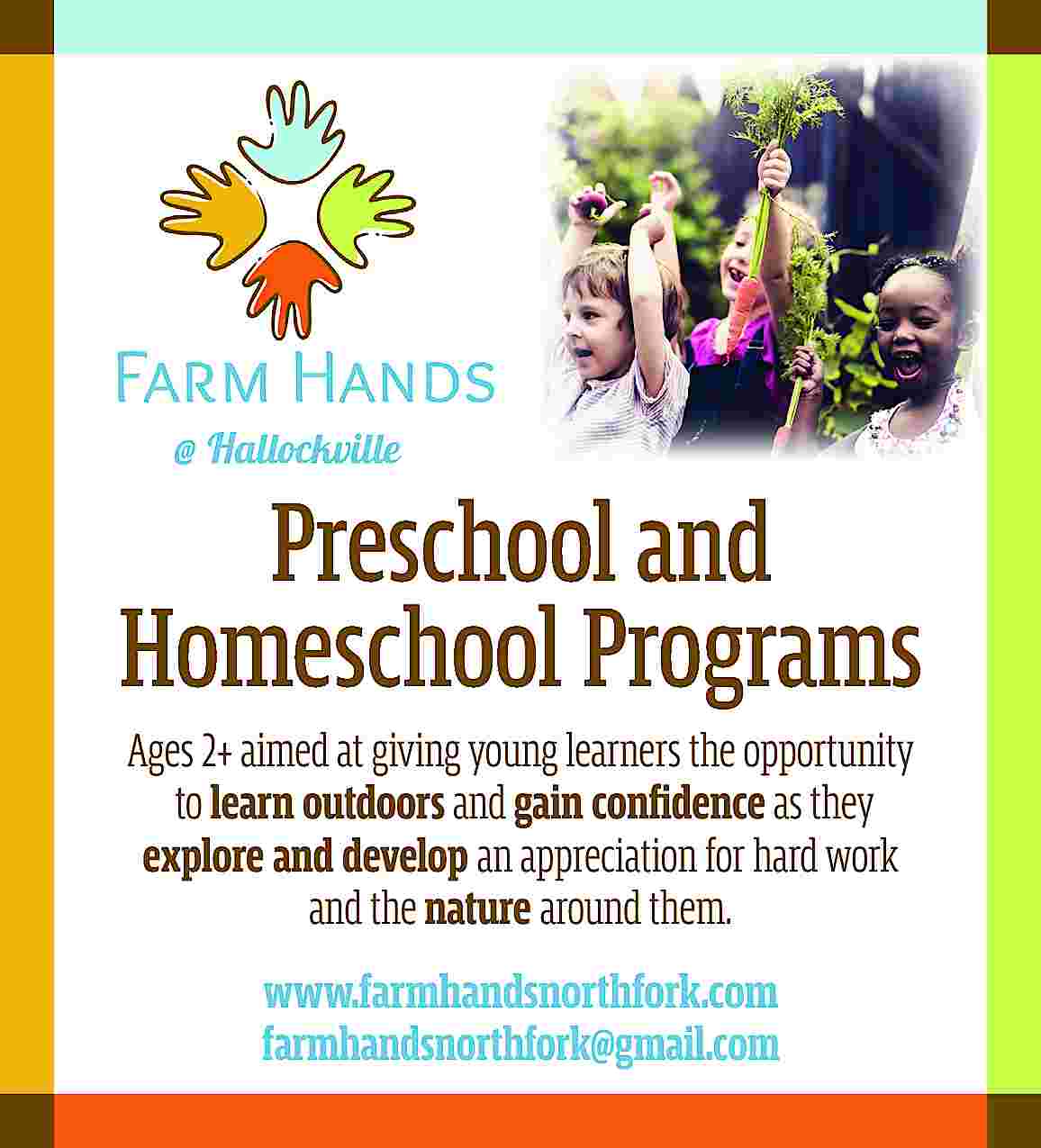 Preschool and <br>Homeschool Programs <br>Ages  Preschool and  Homeschool Programs  Ages 2+ aimed at giving young learners the opportunity  to learn outdoors and gain confidence as they  explore and develop an appreciation for hard work  and the nature around them.  www.farmhandsnorthfork.com  farmhandsnorthfork@gmail.com     