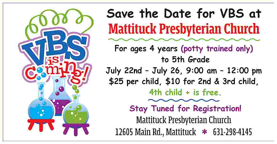 Save the Date for VBS  Save the Date for VBS at    Mattituck Presbyterian Church    For ages 4 years (potty trained only)  to 5th Grade  July 22nd     July 26, 9:00 am     12:00 pm  $25 per child, $10 for 2nd & 3rd child,  4th child + is free.    Stay Tuned for Registration!    Mattituck Presbyterian Church  12605 Main Rd., Mattituck        631-298-4145     