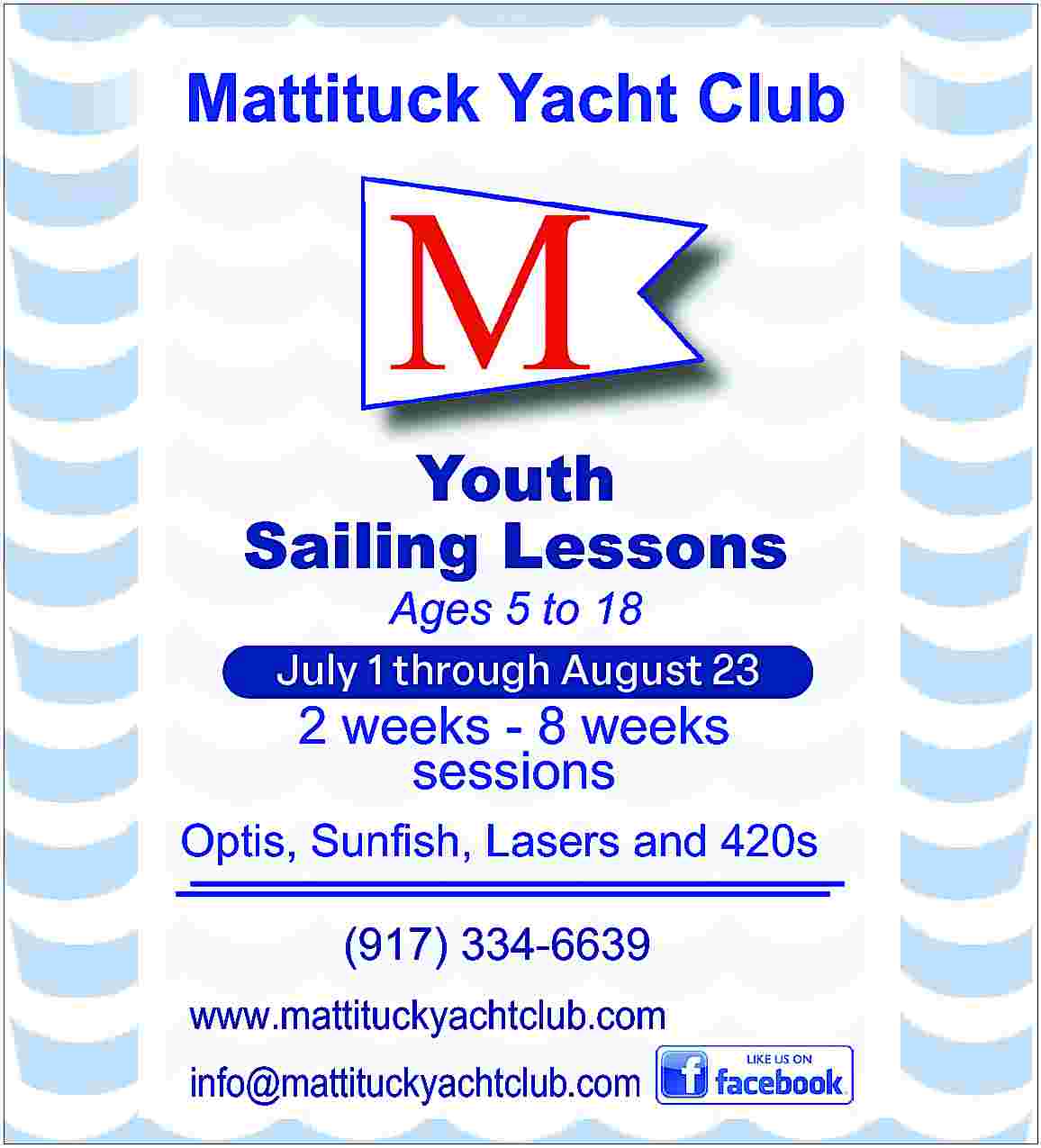 Mattituck Yacht Club <br> <br>Youth  Mattituck Yacht Club    Youth  Sailing Lessons    Ages 5 to 18  June 26 through August 18    2 weeks - 8 weeks  sessions    Optis, Sunfish, Lasers and 420s  (917) 334-6639  www.mattituckyachtclub.com  info@mattituckyachtclub.com     