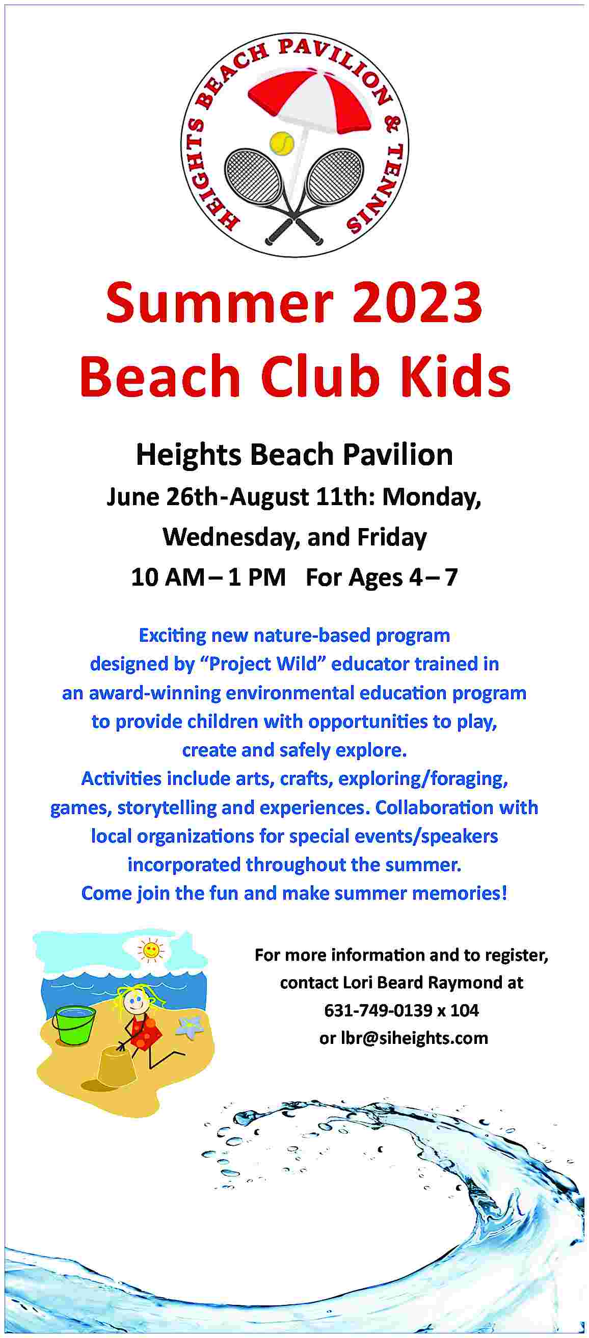 Summer 2023 <br>Beach Club Kids  Summer 2023  Beach Club Kids  Heights Beach Pavilion  June 26th-August 11th: Monday,  Wednesday, and Friday  10 AM     1 PM For Ages 4     7  Exciting new nature-based program  designed by    Project Wild    educator trained in  an award-winning environmental education program  to provide children with opportunities to play,  create and safely explore.  Activities include arts, crafts, exploring/foraging,  games, storytelling and experiences. Collaboration with  local organizations for special events/speakers  incorporated throughout the summer.  Come join the fun and make summer memories!  For more information and to register,  contact Lori Beard Raymond at  631-749-0139 x 104  or lbr@siheights.com     