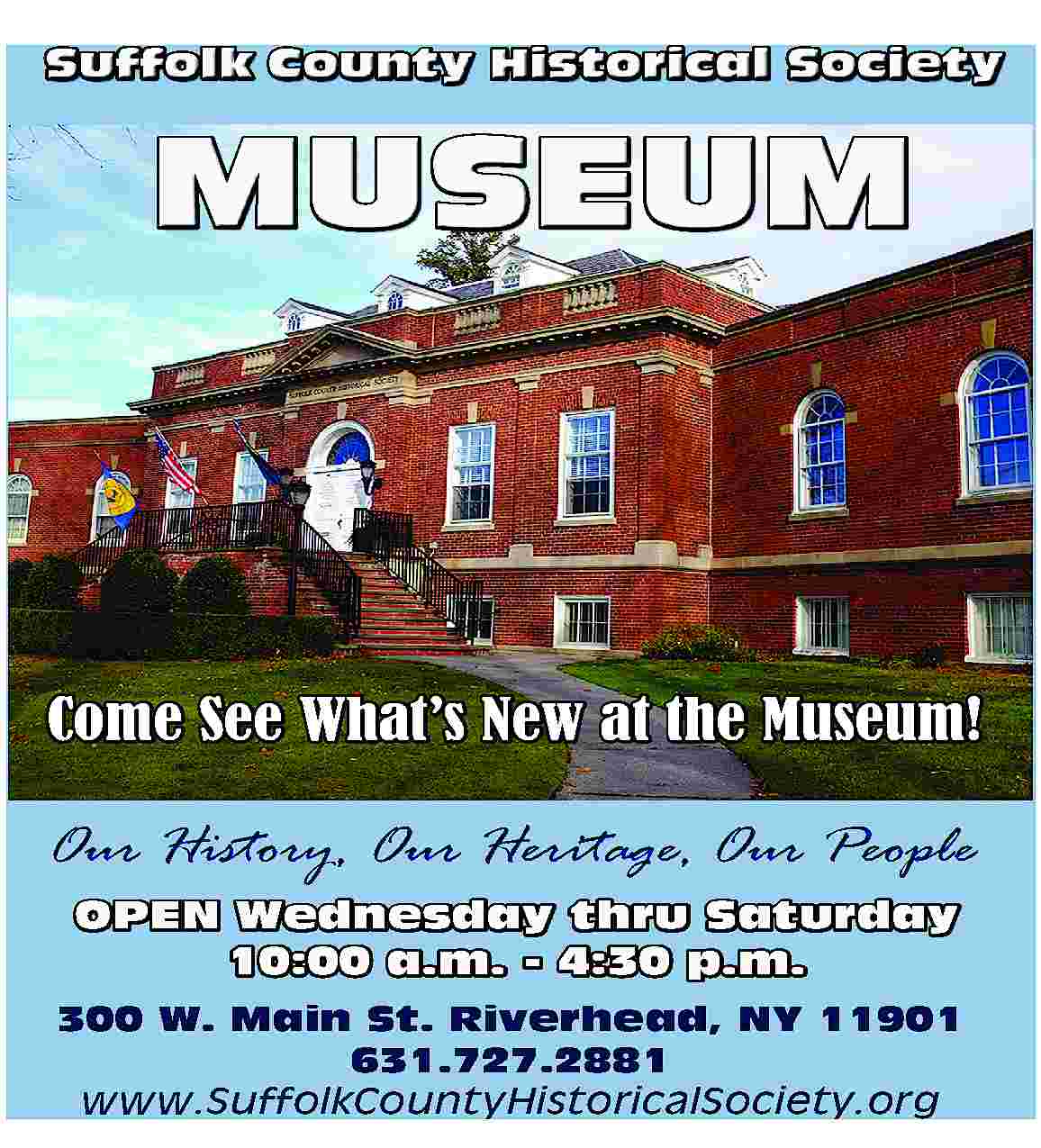 Suffolk County Historical Society <br>  Suffolk County Historical Society    MUSEUM    Come See What   s New at the Museum!  Our History, Our Heritage, Our People  OPEN Wednesday thru Saturday  10:00 a.m. - 4:30 p.m.  300 W. Main St. Riverhead, NY 11901  631.727.2881  www.SuffolkCountyHistoricalSociety.org     