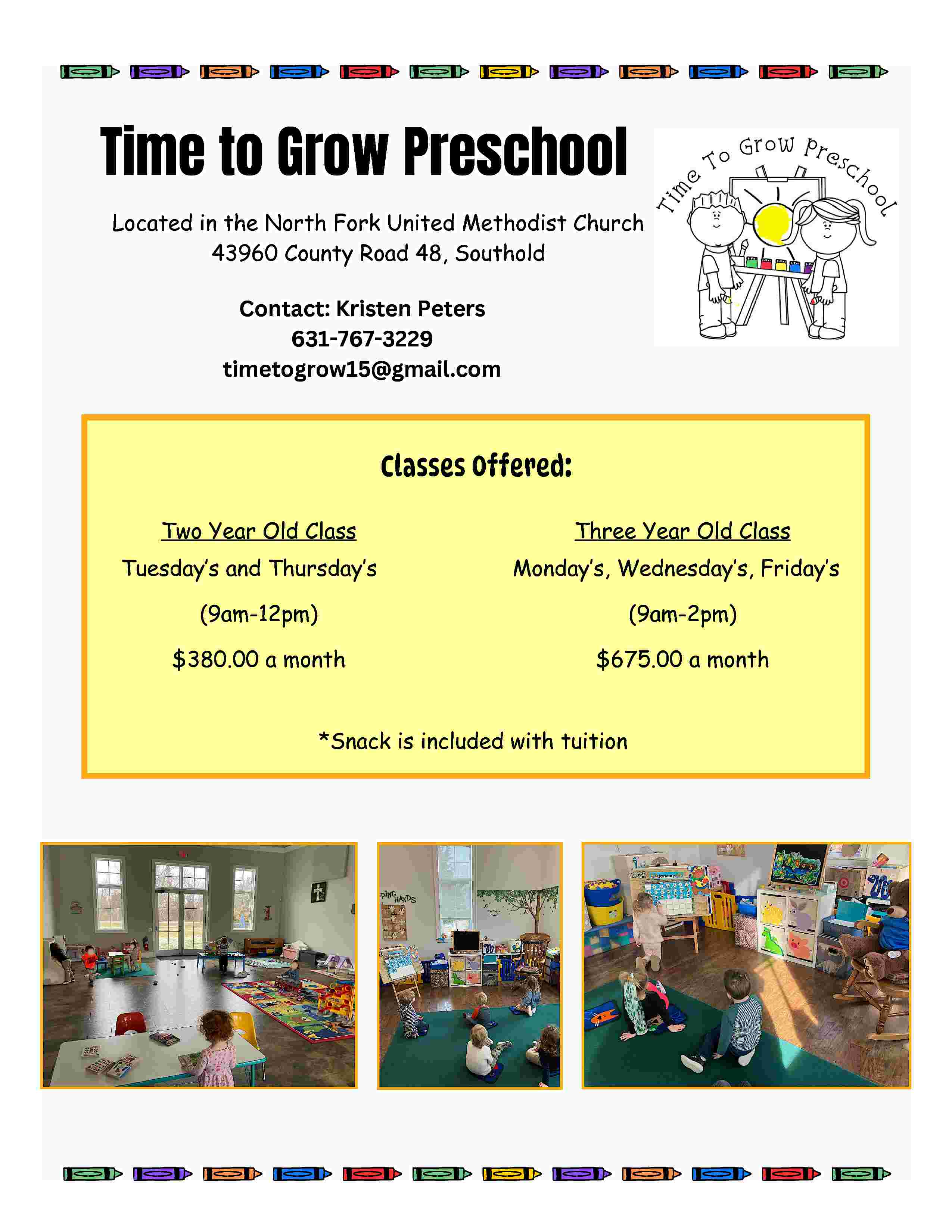 Time to Grow Preschool <br>Located  Time to Grow Preschool  Located in the North Fork United Methodist Church  43960 County Road 48, Southold  Contact: Kristen Peters  631-767-3229  timetogrow15@gmail.com    Classes Offered:  Two Year Old Class  Tuesday   s and Thursday   s    Three Year Old Class  Monday   s, Wednesday   s, Friday   s    (9am-12pm)    (9am-2pm)    $380.00 a month    $675.00 a month    *Snack is included with tuition     